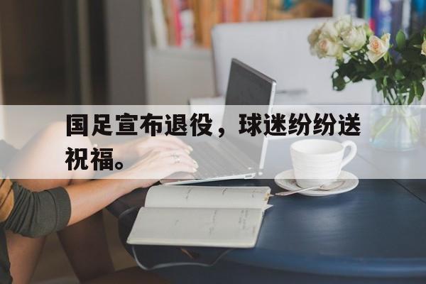 米兰体育官网-国足宣布退役，球迷纷纷送祝福。