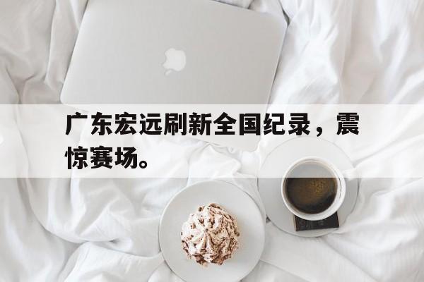 米兰体育官网-广东宏远刷新全国纪录，震惊赛场。