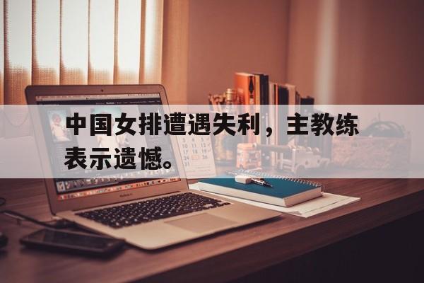 米兰体育APP下载-中国女排遭遇失利，主教练表示遗憾。