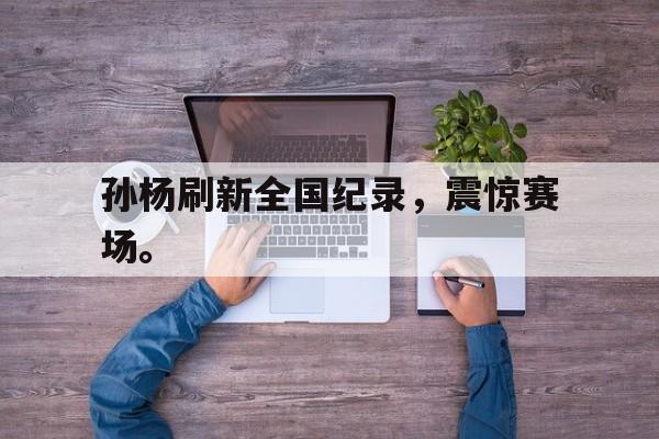 官方网页版登录入口-孙杨刷新全国纪录，震惊赛场。