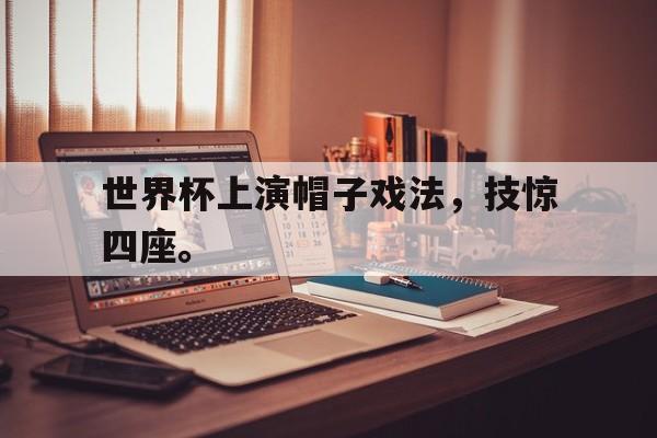 米兰体育APP下载-世界杯上演帽子戏法，技惊四座。