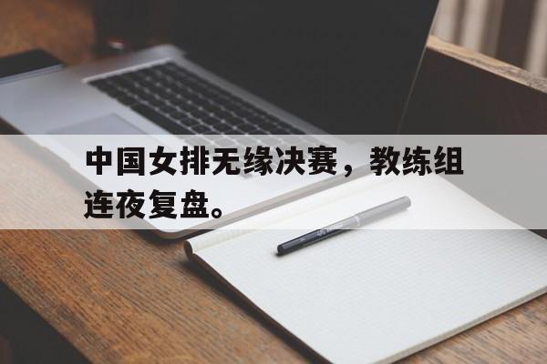米兰体育官网-中国女排无缘决赛，教练组连夜复盘。