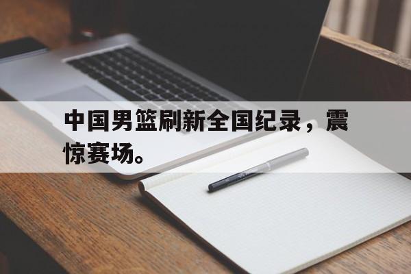 官方网页版登录入口-中国男篮刷新全国纪录，震惊赛场。