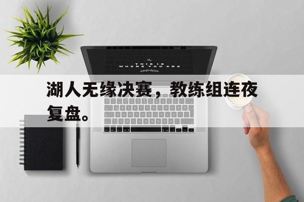米兰体育APP下载-湖人无缘决赛，教练组连夜复盘。