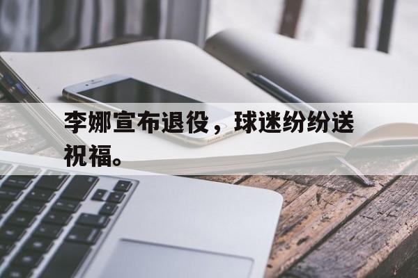 米兰体育APP下载-李娜宣布退役，球迷纷纷送祝福。