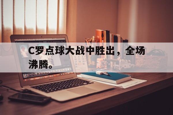 官方网页版登录入口-C罗点球大战中胜出，全场沸腾。