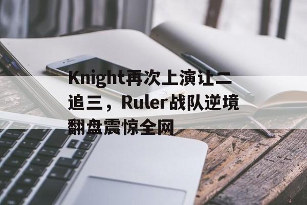 官方网页版登录入口-Knight再次上演让二追三，Ruler战队逆境翻盘震惊全网