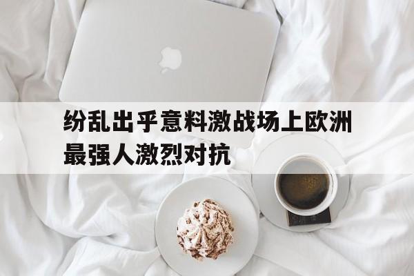 米兰体育APP下载-纷乱出乎意料激战场上欧洲最强人激烈对抗