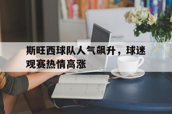 官方网页版登录入口-斯旺西球队人气飙升，球迷观赛热情高涨