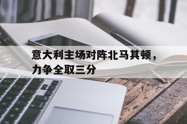 米兰体育APP下载-意大利主场对阵北马其顿，力争全取三分