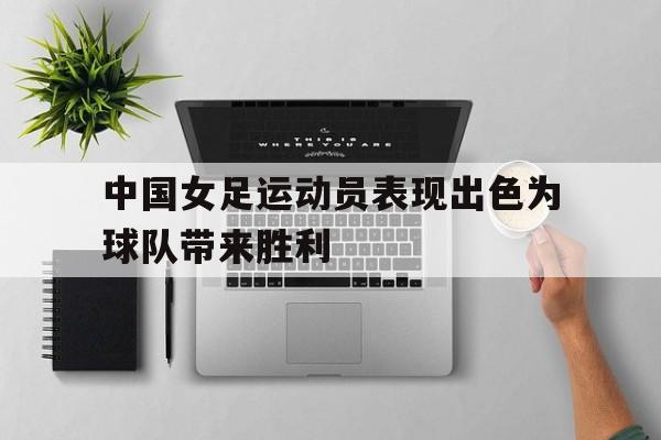 官方网页版登录入口-中国女足运动员表现出色为球队带来胜利