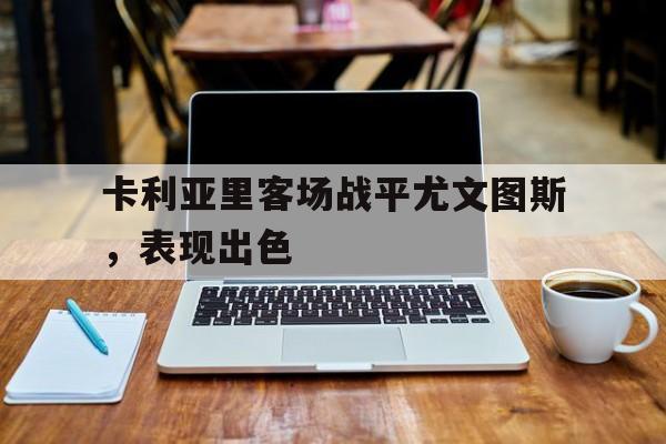米兰体育官网-卡利亚里客场战平尤文图斯，表现出色