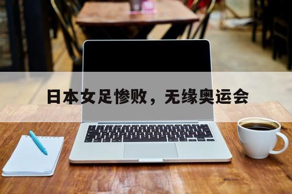 米兰体育APP下载-日本女足惨败，无缘奥运会